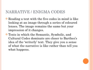 NARRATIVE / ENIGMA CODES Reading a text with the five codes in mind is like looking at an image through a series of coloured lenses. The image remains the same but your impression of it changes. Texts in which the Semantic, Symbolic, and Cultural Codes dominate are closer to Barthes’s idea of the ‘writerly’ text. They give you a sense of what the narrative is like rather than tell you what happens. 
