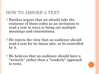 Barthes argues that we should take the existence of these codes as an invitation to read a text in ways to bring out multiple meanings and connotations.  He rejects the view that an audience should read a text for its linear plot, or be controlled by it.  He believes that an audience should have a "writerly" rather than a "readerly" approach to texts. HOW TO ABSORB A TEXT: 