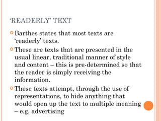 Barthes states that most texts are ‘readerly’ texts. These are texts that are presented in the usual linear, traditional manner of style and content – this is pre-determined so that the reader is simply receiving the information.  These texts attempt, through the use of representations, to hide anything that would open up the text to multiple meaning – e.g. advertising  ‘ READERLY’ TEXT 