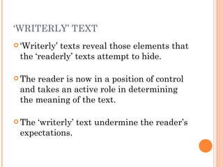 ‘ Writerly’ texts reveal those elements that the ‘readerly’ texts attempt to hide.  The reader is now in a position of control and takes an active role in determining the meaning of the text.  The ‘writerly’ text undermine the reader’s expectations.  ‘ WRITERLY’ TEXT 