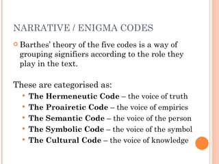 Barthes’ theory of the five codes is a way of grouping signifiers according to the role they play in the text.  These are categorised as: The Hermeneutic Code  – the voice of truth  The Proairetic Code  – the voice of empirics  The Semantic Code  – the voice of the person  The Symbolic Code  – the voice of the symbol  The Cultural Code  – the voice of knowledge NARRATIVE / ENIGMA CODES 