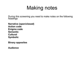 Making notes During this screening you need to make notes on the following headings Narrative (open/closed) Action code Enigma code Semantic Cultural Symbolic Binary opposites Audience 