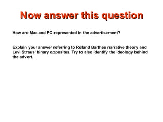 Now answer this question How are Mac and PC represented in the advertisement? Explain your answer referring to Roland Barthes narrative theory and Levi Straus’ binary opposites. Try to also identify the ideology behind the advert. 