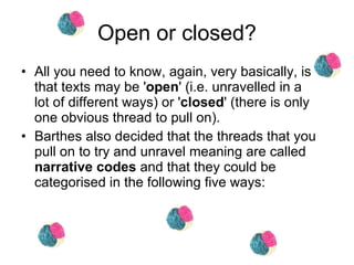 Open or closed? All you need to know, again, very basically, is that texts may be ' open ' (i.e. unravelled in a lot of different ways) or ' closed ' (there is only one obvious thread to pull on). Barthes also decided that the threads that you pull on to try and unravel meaning are called  narrative codes  and that they could be categorised in the following five ways:  