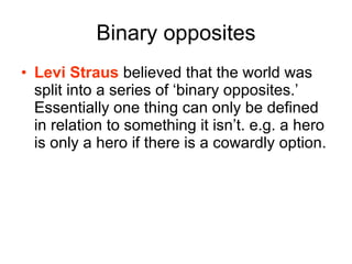 Binary opposites Levi Straus  believed that the world was split into a series of ‘binary opposites.’ Essentially one thing can only be defined in relation to something it isn’t. e.g. a hero is only a hero if there is a cowardly option. 