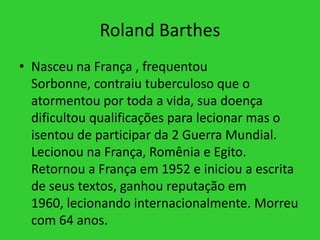 Roland Barthes
• Nasceu na França , frequentou
Sorbonne, contraiu tuberculoso que o
atormentou por toda a vida, sua doença
dificultou qualificações para lecionar mas o
isentou de participar da 2 Guerra Mundial.
Lecionou na França, Romênia e Egito.
Retornou a França em 1952 e iniciou a escrita
de seus textos, ganhou reputação em
1960, lecionando internacionalmente. Morreu
com 64 anos.
 