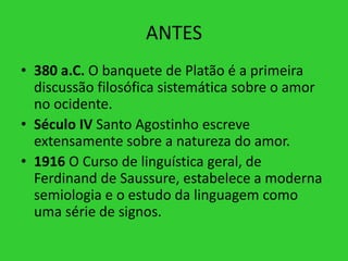 ANTES
• 380 a.C. O banquete de Platão é a primeira
discussão filosófica sistemática sobre o amor
no ocidente.
• Século IV Santo Agostinho escreve
extensamente sobre a natureza do amor.
• 1916 O Curso de linguística geral, de
Ferdinand de Saussure, estabelece a moderna
semiologia e o estudo da linguagem como
uma série de signos.
 