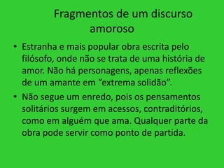 Fragmentos de um discurso
amoroso
• Estranha e mais popular obra escrita pelo
filósofo, onde não se trata de uma história de
amor. Não há personagens, apenas reflexões
de um amante em “extrema solidão”.
• Não segue um enredo, pois os pensamentos
solitários surgem em acessos, contraditórios,
como em alguém que ama. Qualquer parte da
obra pode servir como ponto de partida.
 