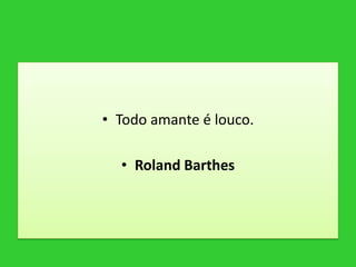 • Todo amante é louco.
• Roland Barthes
 
