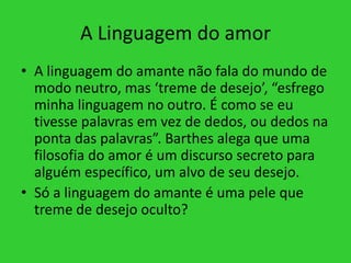A Linguagem do amor
• A linguagem do amante não fala do mundo de
modo neutro, mas ‘treme de desejo’, “esfrego
minha linguagem no outro. É como se eu
tivesse palavras em vez de dedos, ou dedos na
ponta das palavras”. Barthes alega que uma
filosofia do amor é um discurso secreto para
alguém específico, um alvo de seu desejo.
• Só a linguagem do amante é uma pele que
treme de desejo oculto?
 