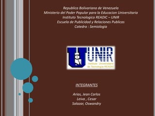 Republica Bolivariana de Venezuela 
Ministerio del Poder Popular para la Educacion Universitaria 
Instituto Tecnologico READIC – UNIR 
Escuela de Publicidad y Relaciones Publicas 
Catedra : Semiologia 
INTEGRANTES 
Arias, Jean Carlos 
Leiva , Cesar 
Salazar, Oswandry 
 