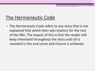 The Hermeneutic Code
• The Hermeneutic Code refers to any story that is not
explained fully which then sets mystery for the rest
of the film. The impact of this is that the reader will
keep interested throughout the story until all is
revealed in the end scene and closure is achieved.
 