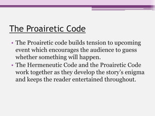 The Proairetic Code
• The Proairetic code builds tension to upcoming
event which encourages the audience to guess
whether something will happen.
• The Hermeneutic Code and the Proairetic Code
work together as they develop the story’s enigma
and keeps the reader entertained throughout.
 