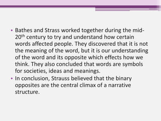 • Bathes and Strass worked together during the mid-
20th century to try and understand how certain
words affected people. They discovered that it is not
the meaning of the word, but it is our understanding
of the word and its opposite which effects how we
think. They also concluded that words are symbols
for societies, ideas and meanings.
• In conclusion, Strauss believed that the binary
opposites are the central climax of a narrative
structure.
 