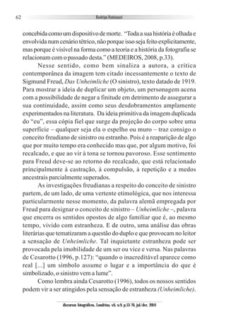 62
concebidacomoumdispositivodemorte. “Todaasuahistóriaéolhadae
envolvida num cenário tétrico, não porque isso seja feito explicitamente,
mas porque é visível na forma como a teoria e a história da fotografia se
relacionam com o passado desta.” (MEDEIROS, 2008, p.33).
Nesse sentido, como bem sinaliza a autora, a crítica
contemporânea da imagem tem citado incessantemente o texto de
Sigmund Freud, Das Unheimliche (O sinistro), texto datado de 1919.
Para mostrar a ideia de duplicar um objeto, um personagem acena
com a possibilidade de negar a finitude em detrimento de assegurar a
sua continuidade, assim como seus desdobramentos amplamente
experimentados na literatura. Da ideia primitiva da imagem duplicada
do “eu”, essa cópia fiel que surge da projeção do corpo sobre uma
superfície – qualquer seja ela o espelho ou muro – traz consigo o
conceito freudiano de sinistro ou estranho. Pois é a reaparição de algo
que por muito tempo era conhecido mas que, por algum motivo, foi
recalcado, e que ao vir à tona se tornou pavoroso. Esse sentimento
para Freud deve-se ao retorno do recalcado, que está relacionado
principalmente à castração, à compulsão, à repetição e a medos
ancestrais parcialmente superados.
As investigações freudianas a respeito do conceito de sinistro
partem, de um lado, de uma vertente etimológica, que nos interessa
particularmente nesse momento, da palavra alemã empregada por
Freud para designar o conceito de sinistro – Unheimliche –, palavra
que encerra os sentidos opostos de algo familiar que é, ao mesmo
tempo, vivido com estranheza. E de outro, uma análise das obras
literárias que tematizaram a questão do duplo e que provocam no leitor
a sensação de Unheimliche. Tal inquietante estranheza pode ser
provocada pela imobilidade de um ser ou vice e versa. Nas palavras
de Cesarotto (1996, p.127): “quando o inacreditável aparece como
real [...] um símbolo assume o lugar e a importância do que é
simbolizado, o sinistro vem a lume”.
Como lembra ainda Cesarotto (1996), todos os nossos sentidos
podem vir a ser atingidos pela sensação de estranheza (Unheimliche).
discursos fotográficos, Londrina, v.6, n.9, p.53-76, jul./dez. 2010
 