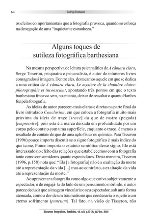 64
os efeitos comportamentais que a fotografia provoca, quando se esforça
nadenegaçãodeuma“inquietanteestranheza.”
Alguns toques de
sutileza fotográfica barthesiana
Na mesma perspectiva de leitura psicanalítica de A câmara clara,
Serge Tisseron, psiquiatra e psicanalista, é autor de inúmeros livros
consagradosàimagem.Dentreeles,destacamosaqueleemquesededica
a uma crítica de A câmara clara, Le mystère de la chambre claire:
photographie et inconscient, apontando três pontos em que o texto
barthesianofracassasem,noentanto,deixarderessaltaroquantoBarthes
fezpelafotografia.
As ideias do autor parecem mais claras e diretas na parte final do
livro intitulado Conclusion, em que coloca a fotografia muito mais
próxima da ideia de traço [trace] do que de rastro (pegada)
[empreintre], pois esta é a marca deixada em profundidade por um
corpo pelo contato com uma superfície, enquanto o traço, é menos o
resultadodocontatodoquedeumaaçãofísicaouquímica.ParaTisseron
(1996) pouco importa discutir se o signo fotográfico é mais índice do
que ícone. Pouco importa o estatuto semiótico desse signo. Ele está
interessado no efeito das relações que estabelecemos com a fotografia
tanto como consumidores quanto espectadores. Desta maneira,Tisseron
(1996, p.158) nota que: “Ela [a fotografia] não é a exaltação da morte
até a representação da vida [...] mas ao contrário, a exaltação da vida
até a representação da morte.”
Ao apresentar a fotografia como algo que cativa subjetivamente o
espectador, e de engajá-la do lado de um pensamento mórbido, o autor
parecededuzirqueaimagemvinculariaoseuespectador,sobumaforma
atenuada, como a dor de um traumatismo que condenaria o sujeito a um
eterno sofrimento (punctum). Tal fato, na visão de Tisseron, não
discursos fotográficos, Londrina, v.6, n.9, p.53-76, jul./dez. 2010
 