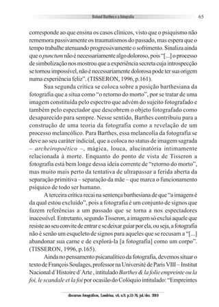 65
corresponde ao que ensina os casos clínicos, visto que o psiquismo não
rememora passivamente os traumatismos do passado, mas espera que o
tempotrabalheatenuandoprogressivamenteosofrimento.Sinalizaainda
queopunctumnãoénecessariamentealgodoloroso,pois“[...]oprocesso
desimbolizaçãonosmostrouqueaexperiênciasecretacujaintrospecção
setornouimpossível,nãoénecessariamentedolorosapodetersuaorigem
numa experiência feliz”. (TISSERON, 1996, p.161).
Sua segunda crítica se coloca sobre a posição barthesiana da
fotografia que a situa como “o retorno do morto”, por se tratar de uma
imagem constituída pelo espectro que advém do sujeito fotografado e
também pelo espectador que descobrem o objeto fotografado como
desaparecido para sempre. Nesse sentido, Barthes contribuiu para a
construção de uma teoria da fotografia como a revelação de um
processo melancólico. Para Barthes, essa melancolia da fotografia se
deve ao seu caráter indicial, que a coloca no status de imagem sagrada
– archeiropoético –, mágica, louca, alucinatória intimamente
relacionada à morte. Enquanto do ponto de vista de Tisseron a
fotografia está bem longe dessa ideia corrente de “retorno do morto”,
mas muito mais perto da tentativa de ultrapassar a ferida aberta da
separação primitiva – separação da mãe – que marca o funcionamento
psíquico de todo ser humano.
Aterceiracríticarecainasentençabarthesianadeque“aimagemé
da qual estou excluído”, pois a fotografia é um conjunto de signos que
fazem referências a um passado que se torna a nos espectadores
inacessível.Entretanto,segundoTisseron,aimagemsóexcluiaqueleque
resisteaoseuconvitedeentraresedeixarguiarporela,ouseja,afotografia
não é senão um esqueleto de signos para aqueles que se recusam a “[...]
abandonar sua carne e de explorá-la [a fotografia] como um corpo”.
(TISSERON, 1996, p.165).
Aindanopensamentopsicanalíticodafotografia,devemossituaro
textodeFrançoisSoulages,professornaUniversitédeParisVIII–Institut
Nacionald´Histoired´Arte,intituladoBarthes&lafolieempreinteoula
foi, le scandale et la foi por ocasião do Colóquio intitulado: “Empreintes
discursos fotográficos, Londrina, v.6, n.9, p.53-76, jul./dez. 2010
 