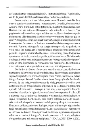 66
deRolandBarthes”organizadopeloINA–InstitutNacionaldel´Audiovisuel,
em13dejunhode2008,naUniversidadeSorbonne,emParis.
Nesse texto, o autor se debruça sobre esse último livro de Barthes
que ele considera transtornante [bouleversant]. De saída, declara que A
câmara clara é um livro sobre fotografia, mas também da relação de
Barthes com sua mãe e os últimos dias dela antes de vir a falecer. Nas
páginas desse livro está entregue ao leitor um problema tão vivo naquele
momentonavidadeRolandBarthes:comoviveramortedaquelesquese
ama?Afotografia,comosublinhaFrançoisSoulages,éumrastro(índice)
loucoqueemfaceaoseuescândalo–retornobrutaldoanalógico–evoca
nossa fé. Portanto a fotografia nos congela num passado ao qual não se
volta mais. Ela guarda em si mesma um elo essencial com o divino que
permite – segundo a leitura barthesiana – uma abordagem de fé desse nó
que o autor estabelece entre fotografia, sofrimento e amor. Na leitura de
Soulages,Barthestomaafotografiacomoum“espaçoexistênciaedipiano”
onde ao filho é permitido de reencontrar sua mãe morta, de continuar a
viver este amor e alcançar, talvez aí, o êxtase: satori / punctum.
Nolimite, Acâmaraclaraéumatentativaatodocustododiscurso
barthesianodeapresentaraoleitoradificuldadedeapreenderaessênciado
sujeitofotografadoedaprópriafotografiaemsi.Porém,diantedesseêxtase
fotográfico que Roland Barthes vivencia na Fotografia do Jardim de
Inverno de sua mãe, com cinco anos de idade, podemos acreditar que
certas fotografias provocam uma experiência de fé, de amor e de loucura
que não é demonstrável, mas que separa aquele que a pratica daquele
quenãoavivenciou:imaginárioescandalosoeloucoquesóafécoloca.E
é aí que se situa o sublime da fotografia. Nesse sentido, para Soulages, o
signo fotográfico barthesiano, esse rastro extraordinário do quase-
sobrenatural, não pode ser compreendido por aquele que nunca amou.
Emboraascríticas,comonotaSoulages,sejaminúmerasporalgumasdas
teses barthesianas sobre a fotografia: “[...] [A câmara clara] permanece
deumvalorinestimáveldadoagravidadeeaforçadealgumasinterrogações
relativas ao rastro, à fotografia, à mãe, ao amor, e à morte, relações
obrigatoriamenteexistenciaiseedipianas.”(SOULAGES,2009,p.206).
discursos fotográficos, Londrina, v.6, n.9, p.53-76, jul./dez. 2010
 