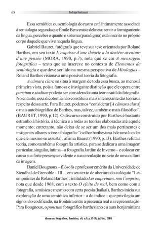 68
Essasemióticaousemiologiadorastroestáintimamenteassociada
àsemiologiasegundaqueÉmileBenvenistedelineia:sentiroformigamento
dalíngua,perceberoquantoosistema(paradigma)estáinscritonopróprio
corpodaquelequevivenaquelalíngua.
Gabriel Bauret, fotógrafo que teve sua tese orientada por Roland
Barthes, em seu texto L´esquisse d´une théorie a la denière aventure
d´une pensée (MORA, 1990, p.7), nota que se em A mensagem
fotográfica – texto que se inscreve no contexto de Elementos de
semiologia e que deve ser lido na mesma perspectiva de Mitologias –
RolandBarthesvisionavaumapossívelteoriadafotografia.
A câmara clara se situa à margem de toda essa busca, ao menos à
primeira vista, pois a famosa e instigante distinção que ele opera entre
punctumestudiumpoderiaserconsideradoumateoriasutildafotografia.
No entanto, essa dicotomia não constitui a mais interessante das teorias a
respeito dessa arte. Para Bauret, podemos “considerar [A câmara clara]
omaisautobiográficodeBarthes,mas,talvez,tambémomaisfilosófico”.
(BAURET, 1990, p.12). O discurso construído por Barthes é bastante
estranho à história, à técnica e a todas as teorias elaboradas até aquele
momento; entretanto, não deixa de se ser um dos mais pertinentes e
instigantesolharessobreafotografia:“oolharbarthesianoédeumalucidez
que ele mesmo se assusta”, afirma Bauret (1990, p.13). Barthes refuta a
teoria,comotambémafotografiaartística,parasededicaraumaimagem
particular,singular,íntima–afotografiaJardimdeInverno–ecolocarem
causa sua forte presença evidente e sua circulação no seio de uma cultura
daimagem.
DanielBougnoux–filósofoeprofessoreméritodaUniversidadede
Stendhal de Grenoble – III –, em seu texto de abertura do colóquio “Les
empreintesdeRolandBarthes”,intituladoLesempreintes,nonl´emprise,
nota que desde 1968, com o texto O efeito de real, bem como com a
fotografia,amúsicaemesmocomcertapoesia(haikai),Barthesiniciasua
exploração de uma semiótica inferior – a do índice – que privilegia um
signonãocodificado,nafronteiraentreapresençarealearepresentação.
ParaBougnoux,opunctumfotográficobarthesianoeaaurabenjaminiana
discursos fotográficos, Londrina, v.6, n.9, p.53-76, jul./dez. 2010
 