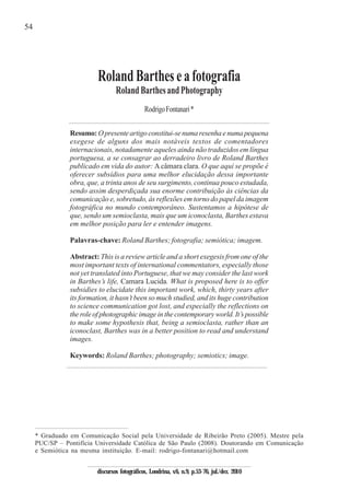 54
Resumo: Opresenteartigoconstitui-senumaresenhaenumapequena
exegese de alguns dos mais notáveis textos de comentadores
internacionais, notadamente aqueles ainda não traduzidos em língua
portuguesa, a se consagrar ao derradeiro livro de Roland Barthes
publicado em vida do autor: Acâmara clara. O que aqui se propõe é
oferecer subsídios para uma melhor elucidação dessa importante
obra, que, a trinta anos de seu surgimento, continua pouco estudada,
sendo assim desperdiçada sua enorme contribuição às ciências da
comunicação e, sobretudo, às reflexões em torno do papel da imagem
fotográfica no mundo contemporâneo. Sustentamos a hipótese de
que, sendo um semioclasta, mais que um iconoclasta, Barthes estava
em melhor posição para ler e entender imagens.
Palavras-chave: Roland Barthes; fotografia; semiótica; imagem.
Abstract: This is a review article and a short exegesis from one of the
most important texts of international commentators, especially those
not yet translated into Portuguese, that we may consider the last work
in Barthes’s life, Camara Lucida. What is proposed here is to offer
subsidies to elucidate this important work, which, thirty years after
its formation, it hasn’t been so much studied, and its huge contribution
to science communication got lost, and especially the reflections on
the role of photographic image in the contemporary world. It’s possible
to make some hypothesis that, being a semioclasta, rather than an
iconoclast, Barthes was in a better position to read and understand
images.
Keywords: Roland Barthes; photography; semiotics; image.
RodrigoFontanari*
RolandBartheseafotografia
RolandBarthesandPhotography
* Graduado em Comunicação Social pela Universidade de Ribeirão Preto (2005). Mestre pela
PUC/SP – Pontifícia Universidade Católica de São Paulo (2008). Doutorando em Comunicação
e Semiótica na mesma instituição. E-mail: rodrigo-fontanari@hotmail.com
discursos fotográficos, Londrina, v.6, n.9, p.53-76, jul./dez. 2010
 