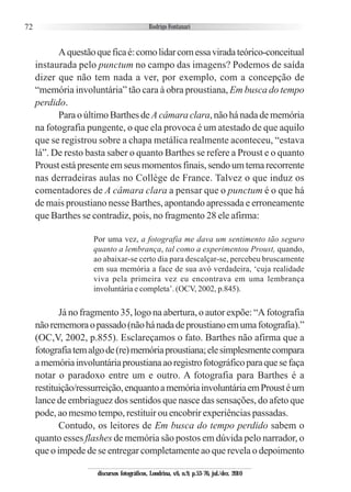72
Aquestãoqueficaé:comolidarcomessaviradateórico-conceitual
instaurada pelo punctum no campo das imagens? Podemos de saída
dizer que não tem nada a ver, por exemplo, com a concepção de
“memória involuntária” tão cara à obra proustiana, Em busca do tempo
perdido.
Para o último Barthes deA câmara clara, não há nada de memória
na fotografia pungente, o que ela provoca é um atestado de que aquilo
que se registrou sobre a chapa metálica realmente aconteceu, “estava
lá”. De resto basta saber o quanto Barthes se refere a Proust e o quanto
Proustestápresenteemseusmomentosfinais,sendoumtemarecorrente
nas derradeiras aulas no Collège de France. Talvez o que induz os
comentadores de A câmara clara a pensar que o punctum é o que há
de mais proustiano nesse Barthes, apontando apressada e erroneamente
que Barthes se contradiz, pois, no fragmento 28 ele afirma:
Por uma vez, a fotografia me dava um sentimento tão seguro
quanto a lembrança, tal como a experimentou Proust, quando,
ao abaixar-se certo dia para descalçar-se, percebeu bruscamente
em sua memória a face de sua avó verdadeira, ‘cuja realidade
viva pela primeira vez eu encontrava em uma lembrança
involuntária e completa’. (OCV, 2002, p.845).
Já no fragmento 35, logo na abertura, o autor expõe: “A fotografia
nãorememoraopassado(nãohánadadeproustianoemumafotografia).”
(OC,V, 2002, p.855). Esclareçamos o fato. Barthes não afirma que a
fotografiatemalgode(re)memóriaproustiana;elesimplesmentecompara
amemóriainvoluntáriaproustianaaoregistrofotográficoparaquesefaça
notar o paradoxo entre um e outro. A fotografia para Barthes é a
restituição/ressurreição,enquantoamemóriainvoluntáriaemProustéum
lance de embriaguez dos sentidos que nasce das sensações, do afeto que
pode, ao mesmo tempo, restituir ou encobrir experiências passadas.
Contudo, os leitores de Em busca do tempo perdido sabem o
quanto esses flashes de memória são postos em dúvida pelo narrador, o
que o impede de se entregar completamente ao que revela o depoimento
discursos fotográficos, Londrina, v.6, n.9, p.53-76, jul./dez. 2010
 