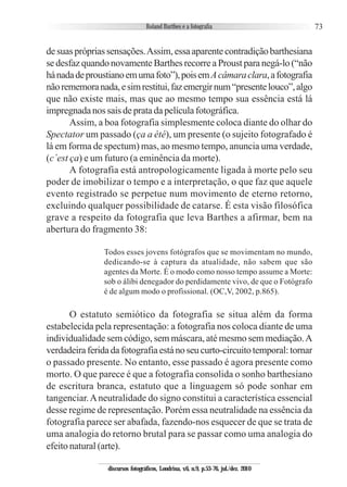 73
desuasprópriassensações.Assim,essaaparentecontradiçãobarthesiana
se desfaz quando novamente Barthes recorre a Proust para negá-lo (“não
hánadadeproustianoemumafoto”),poisemAcâmaraclara,afotografia
nãorememoranada,esimrestitui,fazemergirnum“presentelouco”,algo
que não existe mais, mas que ao mesmo tempo sua essência está lá
impregnada nos sais de prata da película fotográfica.
Assim, a boa fotografia simplesmente coloca diante do olhar do
Spectator um passado (ça a été), um presente (o sujeito fotografado é
lá em forma de spectum) mas, ao mesmo tempo, anuncia uma verdade,
(c´est ça) e um futuro (a eminência da morte).
A fotografia está antropologicamente ligada à morte pelo seu
poder de imobilizar o tempo e a interpretação, o que faz que aquele
evento registrado se perpetue num movimento de eterno retorno,
excluindo qualquer possibilidade de catarse. É esta visão filosófica
grave a respeito da fotografia que leva Barthes a afirmar, bem na
abertura do fragmento 38:
Todos esses jovens fotógrafos que se movimentam no mundo,
dedicando-se à captura da atualidade, não sabem que são
agentes da Morte. É o modo como nosso tempo assume a Morte:
sob o álibi denegador do perdidamente vivo, de que o Fotógrafo
é de algum modo o profissional. (OC,V, 2002, p.865).
O estatuto semiótico da fotografia se situa além da forma
estabelecida pela representação: a fotografia nos coloca diante de uma
individualidade sem código, sem máscara, até mesmo sem mediação.A
verdadeiraferidadafotografiaestánoseucurto-circuitotemporal:tornar
o passado presente. No entanto, esse passado é agora presente como
morto. O que parece é que a fotografia consolida o sonho barthesiano
de escritura branca, estatuto que a linguagem só pode sonhar em
tangenciar.Aneutralidade do signo constitui a característica essencial
desse regime de representação. Porém essa neutralidade na essência da
fotografia parece ser abafada, fazendo-nos esquecer de que se trata de
uma analogia do retorno brutal para se passar como uma analogia do
efeito natural (arte).
discursos fotográficos, Londrina, v.6, n.9, p.53-76, jul./dez. 2010
 
