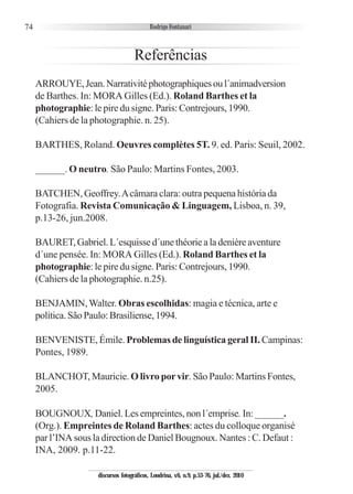 74
Referências
ARROUYE,Jean.Narrativitéphotographiquesoul´animadversion
de Barthes. In: MORA Gilles (Ed.). Roland Barthes et la
photographie: le pire du signe. Paris: Contrejours, 1990.
(Cahiers de la photographie. n. 25).
BARTHES, Roland. Oeuvres complètes 5T. 9. ed. Paris: Seuil, 2002.
______. O neutro. São Paulo: Martins Fontes, 2003.
BATCHEN, Geoffrey.Acâmara clara: outra pequena história da
Fotografia. Revista Comunicação & Linguagem, Lisboa, n. 39,
p.13-26, jun.2008.
BAURET,Gabriel.L´esquissed´unethéoriealadenièreaventure
d´une pensée. In: MORA Gilles (Ed.). Roland Barthes et la
photographie: le pire du signe. Paris: Contrejours, 1990.
(Cahiers de la photographie. n.25).
BENJAMIN,Walter. Obras escolhidas: magia e técnica, arte e
política.SãoPaulo:Brasiliense,1994.
BENVENISTE, Émile. Problemas de linguística geral II. Campinas:
Pontes, 1989.
BLANCHOT, Mauricie. O livro porvir. São Paulo: Martins Fontes,
2005.
BOUGNOUX, Daniel. Les empreintes, non l´emprise. In: ______.
(Org.). Empreintes de Roland Barthes: actes du colloque organisé
par l’INA sous la direction de Daniel Bougnoux. Nantes : C. Defaut :
INA, 2009. p.11-22.
discursos fotográficos, Londrina, v.6, n.9, p.53-76, jul./dez. 2010
 