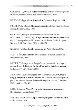 75
CESAROTTO, Oscar. No olho do outro: o homem de areia segundo
Hoffman,FreudeGaiman.SãoPaulo:Iluminuras,1996.
DUBOIS, Philippe. O ato fotográfico. Campinas: Papirus, 1994.
FRADE, Pedro Miguel. Figuras do espanto: a fotografia antes da sua
cultura. Coimbra:ASA, 1998.
GAILLARD,François.IncarnationsdeRolandBarthes.In:
BOUGNOUX, Daniel (Org.). Empreintes de Roland Barthes: actes
ducolloqueorganiséparl’INAsousladirectiondeDanielBougnoux.
Nantes : C. Defaut : INA, 2009. p.109-124.
KRAUSS, Rosalind. Le photographique. Paris: Macula, 1992.
MARTY, Éric. Roland Barthes: o ofício de escrever. São Paulo:
Bertrand Brasil, 2009.
MEDEIROS, Margarida.Afotografia, a modernidade e seu segredo:
antes e depois de Barthes. Revista Comunicação & Linguagem,
Lisboa, n. 39, p.27-46, jun. 2008.
MERZEAU, Louise.Du signe à la trace. In: BOUGNOUX, Daniel
(Org.). Empreintes de Roland Barthes: actes du colloque organisé
par l’INA sous la direction de Daniel Bougnoux. Nantes: C. Defaut :
INA, 2009. p.125-146.
MILLER, Jacque-Alain. Percurso de Lacan: uma introdução.
Rio de Janeiro: Jorge Zahar, 1987.
MILNER, Jean-Claude. Le pas philosophique de Roland Barthes.
Paris:Verdier, 2003.
discursos fotográficos, Londrina, v.6, n.9, p.53-76, jul./dez. 2010
 