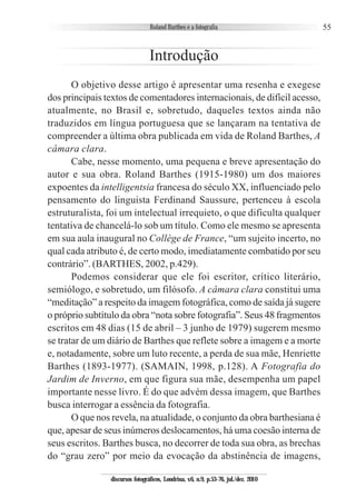 55
Introdução
O objetivo desse artigo é apresentar uma resenha e exegese
dos principais textos de comentadores internacionais, de difícil acesso,
atualmente, no Brasil e, sobretudo, daqueles textos ainda não
traduzidos em língua portuguesa que se lançaram na tentativa de
compreender a última obra publicada em vida de Roland Barthes, A
câmara clara.
Cabe, nesse momento, uma pequena e breve apresentação do
autor e sua obra. Roland Barthes (1915-1980) um dos maiores
expoentes da intelligentsia francesa do século XX, influenciado pelo
pensamento do linguista Ferdinand Saussure, pertenceu à escola
estruturalista, foi um intelectual irrequieto, o que dificulta qualquer
tentativa de chancelá-lo sob um título. Como ele mesmo se apresenta
em sua aula inaugural no Collège de France, “um sujeito incerto, no
qual cada atributo é, de certo modo, imediatamente combatido por seu
contrário”. (BARTHES, 2002, p.429).
Podemos considerar que ele foi escritor, crítico literário,
semiólogo, e sobretudo, um filósofo. A câmara clara constitui uma
“meditação” a respeito da imagem fotográfica, como de saída já sugere
o próprio subtítulo da obra “nota sobre fotografia”. Seus 48 fragmentos
escritos em 48 dias (15 de abril – 3 junho de 1979) sugerem mesmo
se tratar de um diário de Barthes que reflete sobre a imagem e a morte
e, notadamente, sobre um luto recente, a perda de sua mãe, Henriette
Barthes (1893-1977). (SAMAIN, 1998, p.128). A Fotografia do
Jardim de Inverno, em que figura sua mãe, desempenha um papel
importante nesse livro. É do que advém dessa imagem, que Barthes
busca interrogar a essência da fotografia.
O que nos revela, na atualidade, o conjunto da obra barthesiana é
que, apesar de seus inúmeros deslocamentos, há uma coesão interna de
seus escritos. Barthes busca, no decorrer de toda sua obra, as brechas
do “grau zero” por meio da evocação da abstinência de imagens,
discursos fotográficos, Londrina, v.6, n.9, p.53-76, jul./dez. 2010
 