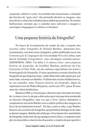 56
suspensão, silêncio e vazio.Ao contrário dos iconoclastas, a intenção
das brechas do “grau zero” não pretendia destruir as imagens, mas
descolá-lasecolocá-lasàdistânciaparamelhorperscrutá-las.Osescritos
barthesianos ensinam que o caminho para subverter a imagem e
corromper a linguagem é a estética e a literatura.
Uma pequena história da fotografia?
Na busca de levantamento do estado da arte a respeito dos
escritos sobre fotografia de Roland Barthes, deparamo-nos,
recentemente, com dois textos instigantes, ambos publicados na revista
Comunicação & Linguagem da Universidade Nova de Lisboa, num
dossiê intitulado Fotografia(s): uma abordagem multidisciplinar.
(MEDEIROS, 2008). Um deles é A câmara clara: outra pequena
história da fotografia, de Geoffrey Batchen, professor da City
University of New York, um dos maiores especialistas em teoria e
historiografia da fotografia. O autor questiona as muitas histórias da
fotografia de que dispomos hoje, vendo faltar nelas tudo aquilo que, por
outro lado, encontra em Barthes. O último dos escritos barthesianos é,
no seu entender, outra Pequena história da fotografia, digna do
importante texto de Walter Benjamin, escrito em 1931, quase 50 anos
antes do volume barthesiano.
Batchen (2008, p.14) nota que o discurso mais insistente em torno
deAcâmaraclaraéodequeaobraseriaapiorcoisaqueteriaacontecido
ao discurso fotográfico, uma vez que o livro “parece abandonar o
compromisso inicial de Barthes com a análise política das imagens em
favor de um hedonismo textual”. De fato, como se sabe, o que Barthes
buscava era a essência da fotografia, que permitiria distingui-la de todas
asdemaisimagens.Batchendizaindaqueolivrodesenvolveumahistória
dafotografia,muitomaisdoquequalquerteoriacrítica,eamaneiracomo
põe em descrédito a maioria das discussões a respeito do par opositivo
discursos fotográficos, Londrina, v.6, n.9, p.53-76, jul./dez. 2010
 