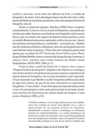 57
studium e punctum, assim como do subtema do livro, a relação da
fotografia e da morte. Estas abordagens típicas da obra desviam o olhar
da possibilidade de encontrar, justamente, uma outra pequena história da
fotografia,notaele.
Desde as primeiras páginas, Batchen (2008) busca comparar
estruturalmente A câmara clara ao ensaio de Benjamin, começando por
mostrar que ambos ilustram a sua história com fotografias relativamente
banais, que, no entanto, são capazes de disparar leituras poéticas, como
se também Benjamin procurasse apreender o efeito de punctum.Apesar
das inúmeras correspondências e similitudes – acrescenta ele – Barthes
não faz nenhuma referência a Benjamin, nem em sua biografia nem em
suas habituais notas marginais. O fato é tão mais intrigante quanto tudo
aponta que, na edição de 1977 da revista Nouvel Observateur Photo,
daqualRolandBarthesretirouamaioriadasfotografiasqueilustraramA
câmara clara, constava uma versão francesa do célebre ensaio
benjaminiano. (BATCHEN, 2008, p.17).
O que se nota, a partir da leitura de A câmara clara, é que a
“Pequena história da fotografia” implode o tom objetivo e se entrega a
uma forma narrativa em primeira pessoa que enuncia a experiência do
sujeito diante da fotografia e de seu laço traumático com o passado.
O mais inusitado é que Barthes escolhe fotografias públicas para falar
de algo bem íntimo, do que há de mais traumático na experiência
fotográfica: o “isso existiu”. Essas fotos parecem importar menos como
corpus de uma pesquisa e mais como pretexto (pré-texto) para o texto:
uma escritura da experiência do sujeito diante da imagem. Como
escreve Batchen (2008, p.23):
A História continua a ser um lugar poderoso para esse trabalho,
como fica evidente na forma como Barthes leva a cabo a
representação da sua pequena história da fotografia.
Abandonando a narrativa linear e cronológica, as afirmações
ilusórias da compreensibilidade, e os valores hierárquicos da
maioria dos estudos em fotografia, esta é uma história guiada por
uma única pergunta por responder: o que é a fotografia?Ao inserir
está ansiedade ontológica no seio da sua narrativa, Barthes não
discursos fotográficos, Londrina, v.6, n.9, p.53-76, jul./dez. 2010
 