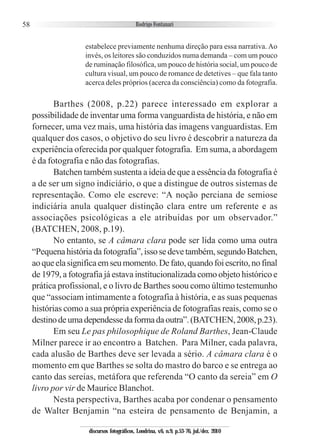 58
estabelece previamente nenhuma direção para essa narrativa. Ao
invés, os leitores são conduzidos numa demanda – com um pouco
de ruminação filosófica, um pouco de história social, um pouco de
cultura visual, um pouco de romance de detetives – que fala tanto
acerca deles próprios (acerca da consciência) como da fotografia.
Barthes (2008, p.22) parece interessado em explorar a
possibilidade de inventar uma forma vanguardista de história, e não em
fornecer, uma vez mais, uma história das imagens vanguardistas. Em
qualquer dos casos, o objetivo do seu livro é descobrir a natureza da
experiência oferecida por qualquer fotografia. Em suma, a abordagem
é da fotografia e não das fotografias.
Batchen também sustenta a ideia de que a essência da fotografia é
a de ser um signo indiciário, o que a distingue de outros sistemas de
representação. Como ele escreve: “A noção perciana de semiose
indiciária anula qualquer distinção clara entre um referente e as
associações psicológicas a ele atribuídas por um observador.”
(BATCHEN, 2008, p.19).
No entanto, se A câmara clara pode ser lida como uma outra
“Pequenahistóriadafotografia”,issosedevetambém,segundoBatchen,
aoqueelasignificaemseumomento.Defato,quandofoiescrito,nofinal
de 1979, a fotografia já estava institucionalizada como objeto histórico e
prática profissional, e o livro de Barthes soou como último testemunho
que “associam intimamente a fotografia à história, e as suas pequenas
histórias como a sua própria experiência de fotografias reais, como se o
destinodeumadependessedaformadaoutra”.(BATCHEN,2008,p.23).
Em seu Le pas philosophique de Roland Barthes, Jean-Claude
Milner parece ir ao encontro a Batchen. Para Milner, cada palavra,
cada alusão de Barthes deve ser levada a sério. A câmara clara é o
momento em que Barthes se solta do mastro do barco e se entrega ao
canto das sereias, metáfora que referenda “O canto da sereia” em O
livro por vir de Maurice Blanchot.
Nesta perspectiva, Barthes acaba por condenar o pensamento
de Walter Benjamin “na esteira de pensamento de Benjamin, a
discursos fotográficos, Londrina, v.6, n.9, p.53-76, jul./dez. 2010
 