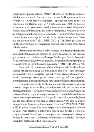 59
condenação é plena e inteira”. (MILNER, 2003, p.72). Para esse autor
não há nenhuma referência clara ao ensaio de Benjamin. A única
referência – e, de maneira explícita – aparece em uma entrevista
concedida por Barthes em 1977 e publicada em 1980 em que ele
afirma que, entre os raros textos dignos de nota está o de Benjamin.
Porém, nada habilita a constatar que ele referendava Pequena história
da fotografia ou A obra de arte na era da reprodutibilidade técnica.
O seu julgamento a respeito do texto de Benjamin é de que ele é “bom
por ser premonitório”. (MILNER, 2003, p.72). Estas palavras de
Barthes parecem, enfim, sugerir que o texto benjaminiano tem apenas
valor histórico.
Deoutropontodevista,Barthesinverteatese.SegundoBenjamin,
o anjo da história caminha para trás no futuro, nas vidas por vir, mais do
quenamorte.JáocaminhoescolhidoporBarthesparafalardefotografia
foideremontarosescombrosdopassado:“Impulsionadopeloprogresso,
ele contempla os escombros de um passado.” (MILNER, 2003, p.72).
Elencando elementos que afastam Benjamin de Barthes, Jean-
Claude Milner aponta que Barthes diz não à história – uma invenção
moderna tal como a fotografia – para dizer sim à fotografia como arte
técnica que congela o tempo, faz do instante algo infinito: reproduz
mecanicamentealgoquenãopoderámaissereproduzirexistencialmente.
Este posicionamento barthesiano diante da fotografia vem ao
encontro ao pensamento Benjamin desenvolvido em outro ensaio
célebre, intitulado A obra de arte na era da reprodutibilidade técnica,
pois para Barthes o que se inaugura na era da reprodutibilidade técnica
– notadamente para o mundo da fotografia – nada altera em relação ao
que era considerado como obra de arte até então, visto que, “o que se
fotografa não deixa de se tornar o que é – único”. (MILNER, 2003,
p.73). O que se fotografa se torna irrepetível, embora reproduzível ao
infinito. Para Barthes a fotografia parece não perder o conceito
benjaminiano de “aura”, pois, ela sempre – por mais reproduzida que a
fotografia vem a ser – será o registro de um instante único. Eis-aí, o
escândalo barthesiano de A câmara clara.
discursos fotográficos, Londrina, v.6, n.9, p.53-76, jul./dez. 2010
 