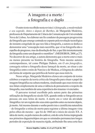 60
A imagem e a morte /
a fotografia e o duplo
OoutrotextorecolhidonestarevistaéAfotografia,amodernidade
e seu segredo. Antes e depois de Barthes, de Margarida Medeiros,
professoradoDepartamentodeCiênciadaComunicaçãodaUniversidade
Nova de Lisboa.Ao elaborar um fio condutor da passagem progressista
dafotografiaqueemergecentradanoespantopelarevoluçãotecnológica
do instante congelado de que nos fala a fotografia, a autora se dedica a
demonstrar uma “concepção mais necrófila, que vê na fotografia não o
espelhodoprogresso,masdadissoluçãodoSer,equefalainsistentemente
dafotografiacomoumdispositivomortífero”.(MEDEIROS,2008,p.27).
No decorrer de seu artigo, a autora demonstra que a morte esteve mais
ou menos presente na história da fotografia. Nem mesmo autores
contemporâneos, tal como Philippe Dubois, em O ato fotográfico,
conseguiu retirar a fotografia desse lamaçal da morte, ao situar a ato
fotográfico entre o mito de Narciso e de Medusa, a Górgona de cabelos
em forma de serpente que petrifica de horror que ousa mirá-la.
Nesse artigo, Margarida Medeiros elenca um conjunto de textos
célebres a respeito da teoria crítica da fotografia para situar o papel da
imagemfotográficanaculturamoderna,sinalizandoqueessestextosnão
nos falam simplesmente de uma evidência de pensamento a respeito da
fotografia,mastambémdeumaexperiênciadostraumasvivenciados.
O percurso textual escolhido pela autora parte das primeiras
utilizaçõesdafotografianoséculoXIX,quandoentãosefotografavamas
pessoas em seus leitos de morte. A morte era o vetor da atividade
fotográfica:terumregistrodosseusentesqueridosantesoumesmodepois,
jámorto.Atémesmoduranteosonhopositivistaecientificistanaturalista
– de fotografar a retina do morto para registrar a última imagem vista
pelos olhos do mesmo – que foi de 1860 até o início do século XX. A
ideiademorte,oupelomenosdocadáver,estádecertaformaimpregnada
nos primeiros daguerreótipos em que os retratados permaneciam longos
períodos de exposição de maneira rígida, atribuindo-lhe uma certa face
discursos fotográficos, Londrina, v.6, n.9, p.53-76, jul./dez. 2010
 