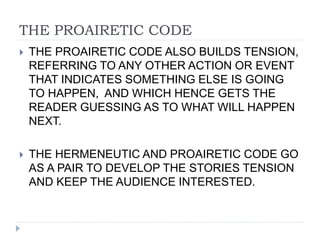 THE PROAIRETIC CODE
 THE PROAIRETIC CODE ALSO BUILDS TENSION,
REFERRING TO ANY OTHER ACTION OR EVENT
THAT INDICATES SOMETHING ELSE IS GOING
TO HAPPEN, AND WHICH HENCE GETS THE
READER GUESSING AS TO WHAT WILL HAPPEN
NEXT.
 THE HERMENEUTIC AND PROAIRETIC CODE GO
AS A PAIR TO DEVELOP THE STORIES TENSION
AND KEEP THE AUDIENCE INTERESTED.
 