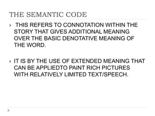 THE SEMANTIC CODE
 THIS REFERS TO CONNOTATION WITHIN THE
STORY THAT GIVES ADDITIONAL MEANING
OVER THE BASIC DENOTATIVE MEANING OF
THE WORD.
 IT IS BY THE USE OF EXTENDED MEANING THAT
CAN BE APPLIEDTO PAINT RICH PICTURES
WITH RELATIVELY LIMITED TEXT/SPEECH.
 