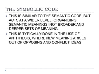 THE SYMBOLLIC CODE
 THIS IS SIMILAR TO THE SEMANTIC CODE, BUT
ACTS AT A WIDER LEVEL, ORGANISING
SEMANTIC MEANINGS INOT BROADER AND
DEEPER SETS OF MEANING.
 THIS IS TYPICALLY DONE IN THE USE OF
ANTITHESIS, WHERE NEW MEANING ARISES
OUT OF OPPOSING AND CONFLICT IDEAS.
 