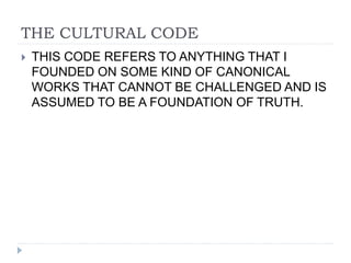 THE CULTURAL CODE
 THIS CODE REFERS TO ANYTHING THAT I
FOUNDED ON SOME KIND OF CANONICAL
WORKS THAT CANNOT BE CHALLENGED AND IS
ASSUMED TO BE A FOUNDATION OF TRUTH.
 