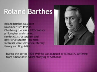 Roland Barthes was born
November 12th 1915 in
Cherbourg. He was a 20th century
philosopher and studied
semiotics, structuralism and
post-structuralism. His main
interests were semiotics, literary
theory and linguistics.
During the period 1935-1939 he was plagued by ill health, suffering
from tuberculosis whilst studying at Sorbonne.

 
