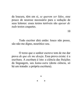 da loucura, têm em si, se querem ser lidos, esse
pouco de neurose necessário para a sedução de
seus leitores: esses textos terríveis são apesar de
tudo textos coquetes.
                                                  10


      Todo escritor dirá então: louco não posso,
são não me digno, neurótico sou.


       O texto que o senhor escreve tem de me dar
prova de que ele me deseja. Essa prova existe: é a
escritura. A escritura é isto: a ciência das fruições
da linguagem, seu kama-sutra (desta ciência, só
há um tratado: a própria escritura).


                          *
                      *       *
 