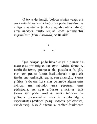 O texto de fruição coloca muitas vezes em
cena este diferencial (Pae); mas pode também dar
a figura contrária (embora igualmente cindida):
uma anedota muito legível com sentimentos
impossíveis (Mme Edwarda, de Bataille).


                          *
                      *       *


       Que relação pode haver entre o prazer do
texto e as instituições do texto? Muito tênue. A
teoria do texto, quanto a ela, postula a fruição,
mas tem pouco futuro institucional: o que ela
funda, sua realização exata, sua assunção, é uma
prática (a do escritor), mas de modo algum uma
ciência, um método, uma pesquisa, uma
pedagogia; por seus próprios princípios, esta
teoria não pode produzir senão teóricos ou
práticos (escreventes), mas de modo algum
especialistas (críticos, pesquisadores, professores,
estudantes). Não é apenas o caráter fatalmente
 
