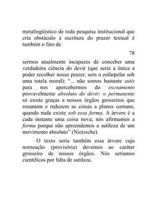 metalingüístico de toda pesquisa institucional que
cria obstáculo à escritura do prazer textual é
também o fato de
                                               78
sermos atualmente incapazes de conceber uma
verdadeira ciência do devir (que seria a única a
poder recolher nosso prazer, sem o enfarpelar sob
uma tutela moral): “... não somos bastante sutis
para nos apercebermos do escoamento
provavelmente absoluto do devir; o permanente
só existe graças a nossos órgãos grosseiros que
resumem e reduzem as coisas a planos comuns,
quando nada existe sob essa forma. A árvore é a
cada instante uma coisa nova; nós afirmamos a
forma porque não apreendemos a sutileza de um
movimento absoluto” (Nietzsche).
       O texto seria também essa árvore cuja
nomeação (provisória) devemos ao caráter
grosseiro de nossos órgãos. Nós seríamos
científicos por falta de sutileza.
 