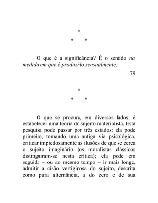 *
                      *       *


     O que é a significância? É o sentido na
medida em que é produzido sensualmente.
                                                 79


                          *
                      *       *


       O que se procura, em diversos lados, é
estabelecer uma teoria do sujeito materialista. Esta
pesquisa pode passar por três estados: ela pode
primeiro, tomando uma antiga via psicológica,
criticar impiedosamente as ilusões de que se cerca
o sujeito imaginário (os moralistas clássicos
distinguiram-se nesta crítica); ela pode em
seguida – ou ao mesmo tempo – ir mais longe,
admitir a cisão vertiginosa do sujeito, descrita
como pura alternância, a do zero e de sua
 