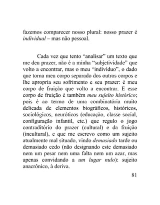 fazemos comparecer nosso plural: nosso prazer é
individual – mas não pessoal.


       Cada vez que tento “analisar” um texto que
me deu prazer, não é a minha “subjetividade” que
volto a encontrar, mas o meu “indivíduo”, o dado
que torna meu corpo separado dos outros corpos e
lhe apropria seu sofrimento e seu prazer: é meu
corpo de fruição que volto a encontrar. E esse
corpo de fruição é também meu sujeito histórico;
pois é ao termo de uma combinatória muito
delicada de elementos biográficos, históricos,
sociológicos, neuróticos (educação, classe social,
configuração infantil, etc.) que regulo o jogo
contraditório do prazer (cultural) e da fruição
(incultural), e que me escrevo como um sujeito
atualmente mal situado, vindo demasiado tarde ou
demasiado cedo (não designando este demasiado
nem um pesar nem uma falta nem um azar, mas
apenas convidando a um lugar nulo): sujeito
anacrônico, à deriva.
                                               81
 