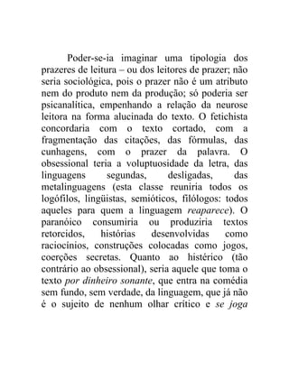 Poder-se-ia imaginar uma tipologia dos
prazeres de leitura – ou dos leitores de prazer; não
seria sociológica, pois o prazer não é um atributo
nem do produto nem da produção; só poderia ser
psicanalítica, empenhando a relação da neurose
leitora na forma alucinada do texto. O fetichista
concordaria com o texto cortado, com a
fragmentação das citações, das fórmulas, das
cunhagens, com o prazer da palavra. O
obsessional teria a voluptuosidade da letra, das
linguagens       segundas,      desligadas,      das
metalinguagens (esta classe reuniria todos os
logófilos, lingüistas, semióticos, filólogos: todos
aqueles para quem a linguagem reaparece). O
paranóico consumiria ou produziria textos
retorcidos,    histórias   desenvolvidas      como
raciocínios, construções colocadas como jogos,
coerções secretas. Quanto ao histérico (tão
contrário ao obsessional), seria aquele que toma o
texto por dinheiro sonante, que entra na comédia
sem fundo, sem verdade, da linguagem, que já não
é o sujeito de nenhum olhar crítico e se joga
 