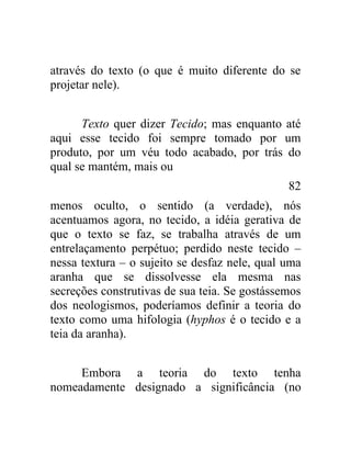 através do texto (o que é muito diferente do se
projetar nele).


      Texto quer dizer Tecido; mas enquanto até
aqui esse tecido foi sempre tomado por um
produto, por um véu todo acabado, por trás do
qual se mantém, mais ou
                                               82
menos oculto, o sentido (a verdade), nós
acentuamos agora, no tecido, a idéia gerativa de
que o texto se faz, se trabalha através de um
entrelaçamento perpétuo; perdido neste tecido –
nessa textura – o sujeito se desfaz nele, qual uma
aranha que se dissolvesse ela mesma nas
secreções construtivas de sua teia. Se gostássemos
dos neologismos, poderíamos definir a teoria do
texto como uma hifologia (hyphos é o tecido e a
teia da aranha).


     Embora a teoria do texto tenha
nomeadamente designado a significância (no
 