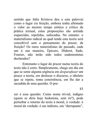 sentido que Julia Kristeva deu a esta palavra)
como o lugar cia fruição, embora tenha afirmado
o valor ao mesmo tempo erótico e crítico da
prática textual, estas proposições são amiúde
esquecidas, repelidas, sufocadas. No entanto: o
materialismo radical ao qual tende esta teoria será
concebível sem o pensamento do prazer, da
fruição? Os raros materialistas do passado, cada
um à sua maneira, Epicuro, Diderot, Sade,
Fourier, não terão sido todos eudemonistas
declarados?
       Entretanto o lugar do prazer numa teoria do
texto não é certo. Simplesmente, chega um dia em
que se sente alguma urgência em desparafusar um
pouco a teoria, em deslocar o discurso, o idioleto
que se repete, toma consistência, em lhe dar a
sacudida de uma questão. O pra-
                                                83
zer é essa questão. Como nome trivial, indigno
(quem se diria hoje hedonista, sem rir?), pode
perturbar o retorno do texto à moral, à verdade: à
moral da verdade: é um indireto, um “derrapante”,
 
