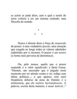 se assim se pode dizer, sem o qual a teoria do
texto voltaria a ser um sistema centrado, uma
filosofia do sentido.


                          *
                      *       *


      Nunca é demais dizer a força de suspensão
do prazer: é uma verdadeira époché, uma sustação
que coagula ao longe todos os valores admitidos
(admitidos por si mesmo). O prazer é um neutro
(a forma mais perversa do demoníaco).


       Ou, pelo menos, aquilo que o prazer
suspende é o valor significado: a (boa) Causa.
“Darmés, um encerador que é julgado neste
momento por ter atirado contra o rei, redige suas
idéias políticas...; o que aparece com mais
freqüência debaixo da pena de Darmés é a
aristocracia, que ele escreve haristaukrassie. A
palavra, escrita desta maneira, é assaz terrível...”
 
