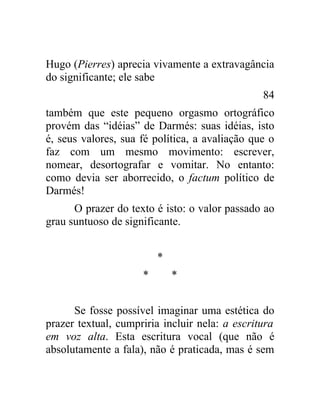 Hugo (Pierres) aprecia vivamente a extravagância
do significante; ele sabe
                                                84
também que este pequeno orgasmo ortográfico
provém das “idéias” de Darmés: suas idéias, isto
é, seus valores, sua fé política, a avaliação que o
faz com um mesmo movimento: escrever,
nomear, desortografar e vomitar. No entanto:
como devia ser aborrecido, o factum político de
Darmés!
      O prazer do texto é isto: o valor passado ao
grau suntuoso de significante.


                         *
                     *       *


      Se fosse possível imaginar uma estética do
prazer textual, cumpriria incluir nela: a escritura
em voz alta. Esta escritura vocal (que não é
absolutamente a fala), não é praticada, mas é sem
 