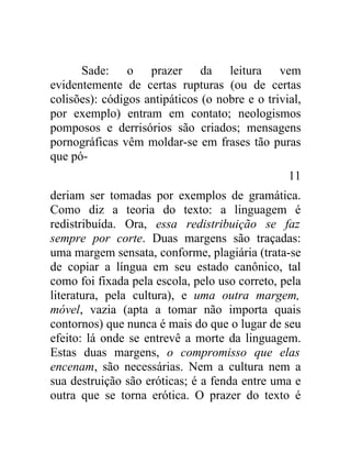 Sade: o prazer da leitura vem
evidentemente de certas rupturas (ou de certas
colisões): códigos antipáticos (o nobre e o trivial,
por exemplo) entram em contato; neologismos
pomposos e derrisórios são criados; mensagens
pornográficas vêm moldar-se em frases tão puras
que pó-
                                                 11
deriam ser tomadas por exemplos de gramática.
Como diz a teoria do texto: a linguagem é
redistribuída. Ora, essa redistribuição se faz
sempre por corte. Duas margens são traçadas:
uma margem sensata, conforme, plagiária (trata-se
de copiar a língua em seu estado canônico, tal
como foi fixada pela escola, pelo uso correto, pela
literatura, pela cultura), e uma outra margem,
móvel, vazia (apta a tomar não importa quais
contornos) que nunca é mais do que o lugar de seu
efeito: lá onde se entrevê a morte da linguagem.
Estas duas margens, o compromisso que elas
encenam, são necessárias. Nem a cultura nem a
sua destruição são eróticas; é a fenda entre uma e
outra que se torna erótica. O prazer do texto é
 